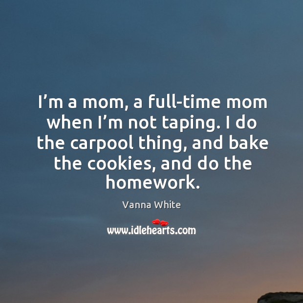 I’m a mom, a full-time mom when I’m not taping. I do the carpool thing, and bake the cookies, and do the homework. Vanna White Picture Quote