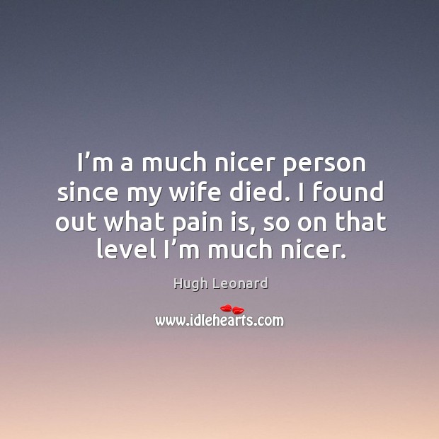 I’m a much nicer person since my wife died. I found out what pain is, so on that level I’m much nicer. Hugh Leonard Picture Quote