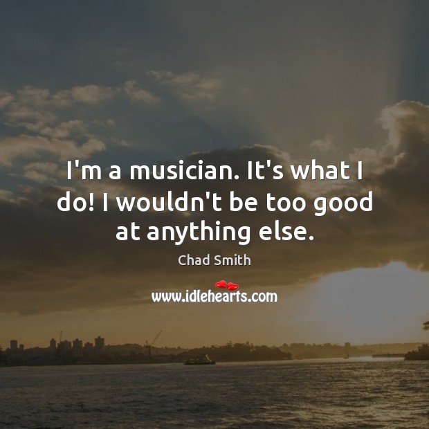 I’m a musician. It’s what I do! I wouldn’t be too good at anything else. Chad Smith Picture Quote