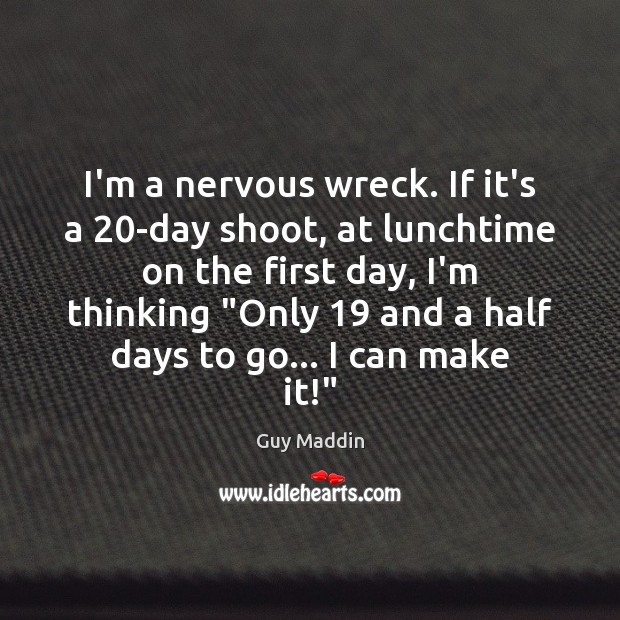 I’m a nervous wreck. If it’s a 20-day shoot, at lunchtime on Image