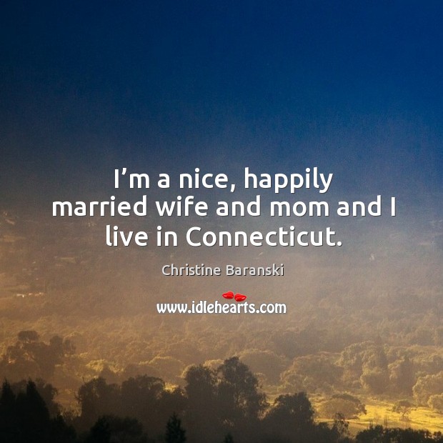 I’m a nice, happily married wife and mom and I live in connecticut. Christine Baranski Picture Quote