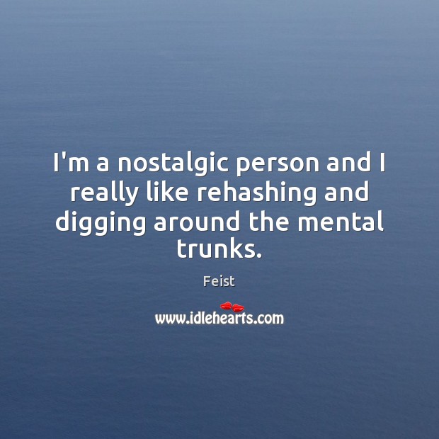 I’m a nostalgic person and I really like rehashing and digging around the mental trunks. Image