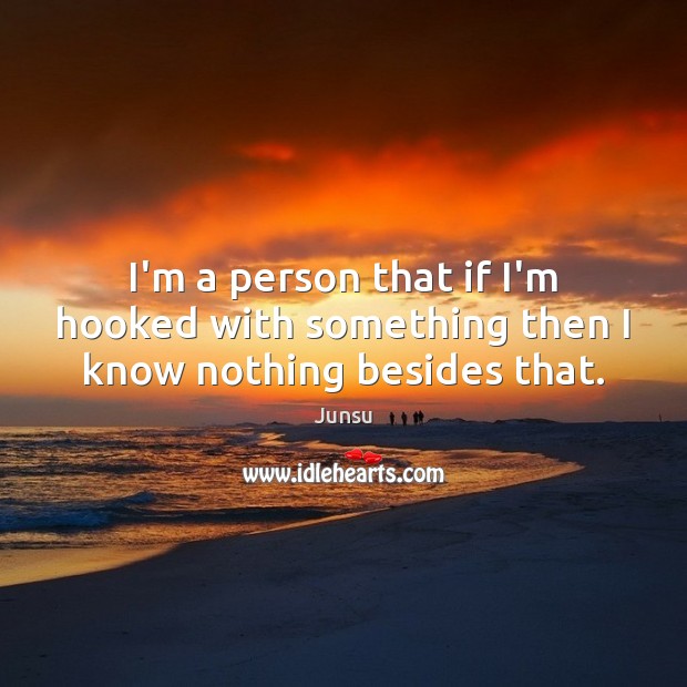 I’m a person that if I’m hooked with something then I know nothing besides that. Image