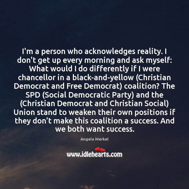 I’m a person who acknowledges reality. I don’t get up every morning 
