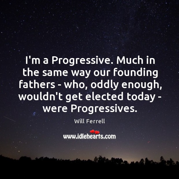 I’m a Progressive. Much in the same way our founding fathers – 