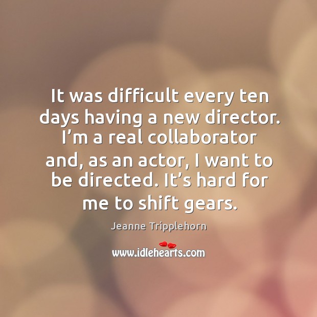 I’m a real collaborator and, as an actor, I want to be directed. It’s hard for me to shift gears. 