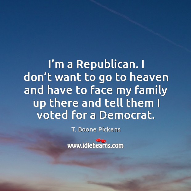 I’m a republican. I don’t want to go to heaven and have to face my family up there and tell them I voted for a democrat. T. Boone Pickens Picture Quote