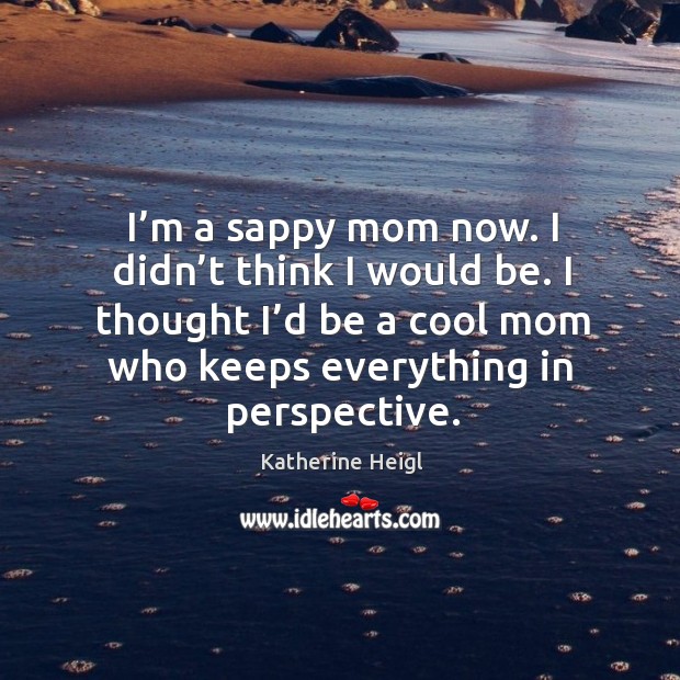 I’m a sappy mom now. I didn’t think I would be. I thought I’d be a cool mom who keeps everything in perspective. Katherine Heigl Picture Quote