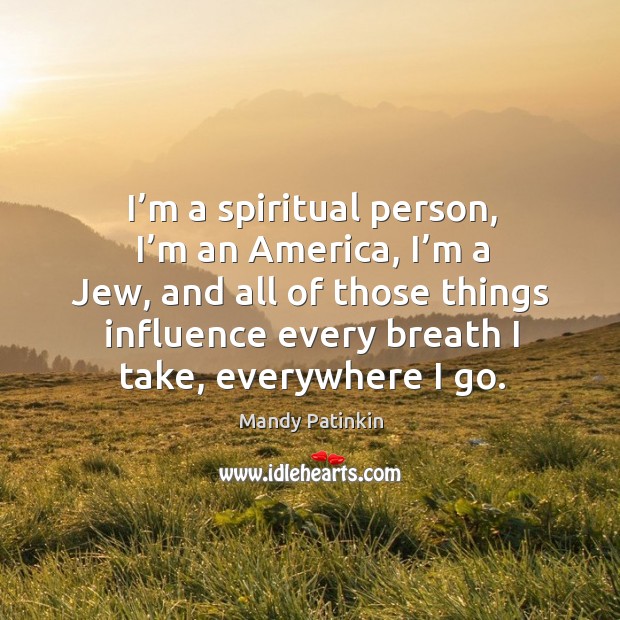 I’m a spiritual person, I’m an america, I’m a jew, and all of those things influence every breath I take, everywhere I go. Mandy Patinkin Picture Quote
