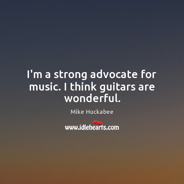 I’m a strong advocate for music. I think guitars are wonderful. Mike Huckabee Picture Quote