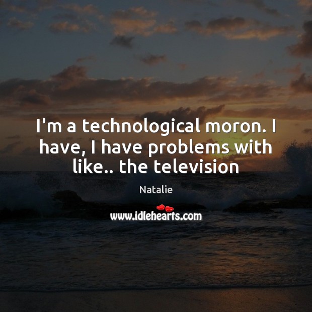 I’m a technological moron. I have, I have problems with like.. the television Image
