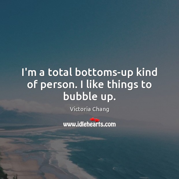 I’m a total bottoms-up kind of person. I like things to bubble up. Victoria Chang Picture Quote
