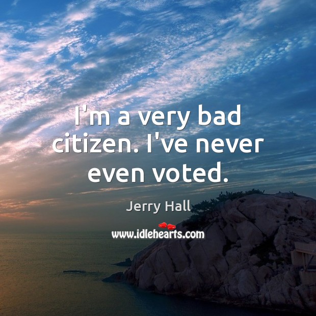 I’m a very bad citizen. I’ve never even voted. 