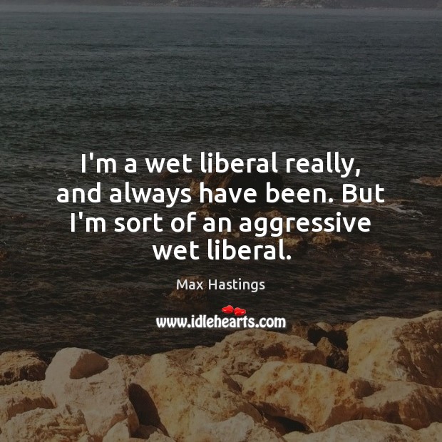 I’m a wet liberal really, and always have been. But I’m sort of an aggressive wet liberal. Max Hastings Picture Quote