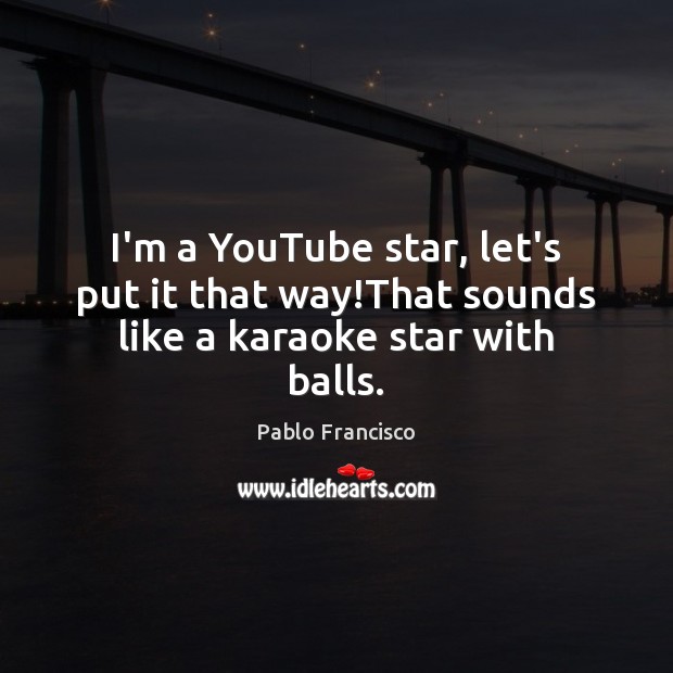 I’m a YouTube star, let’s put it that way!That sounds like a karaoke star with balls. 