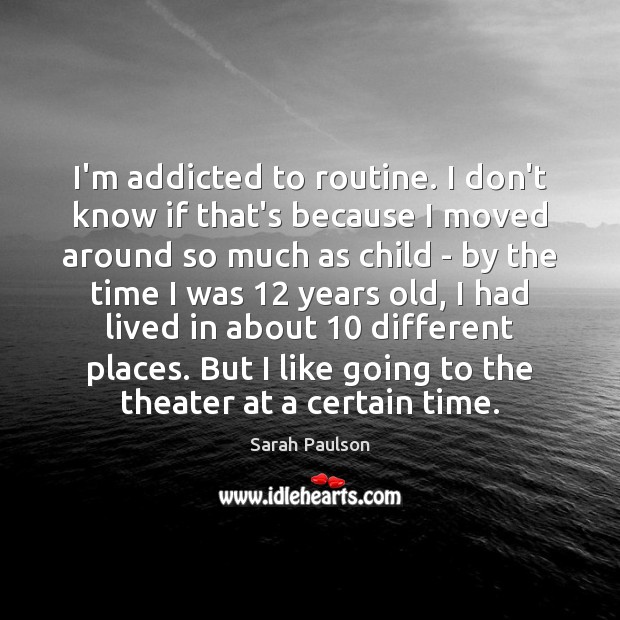 I’m addicted to routine. I don’t know if that’s because I moved Image