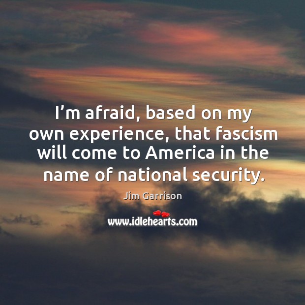 I’m afraid, based on my own experience, that fascism will come to america in the name of national security. Jim Garrison Picture Quote