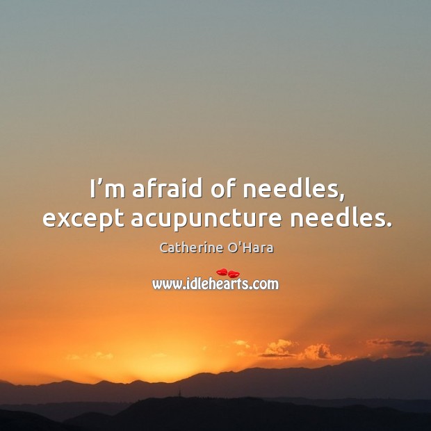 I’m afraid of needles, except acupuncture needles. 