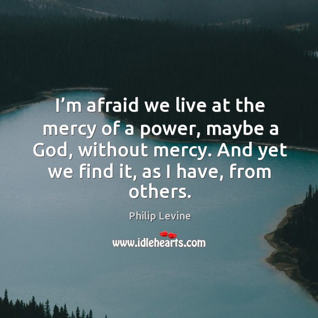 I’m afraid we live at the mercy of a power, maybe a God, without mercy. And yet we find it, as I have, from others. Afraid Quotes Image