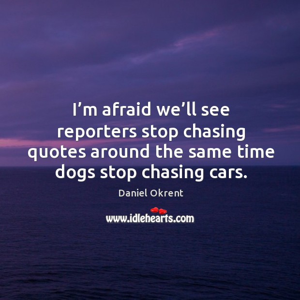 I’m afraid we’ll see reporters stop chasing quotes around the same time dogs stop chasing cars. Daniel Okrent Picture Quote