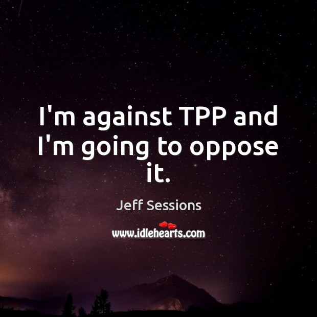 I’m against TPP and I’m going to oppose it. Jeff Sessions Picture Quote