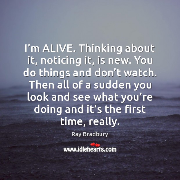 I’m ALIVE. Thinking about it, noticing it, is new. You do Ray Bradbury Picture Quote