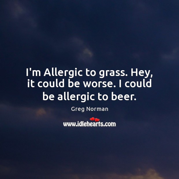I’m Allergic to grass. Hey, it could be worse. I could be allergic to beer. Image