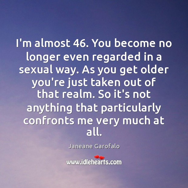 I’m almost 46. You become no longer even regarded in a sexual way. Image