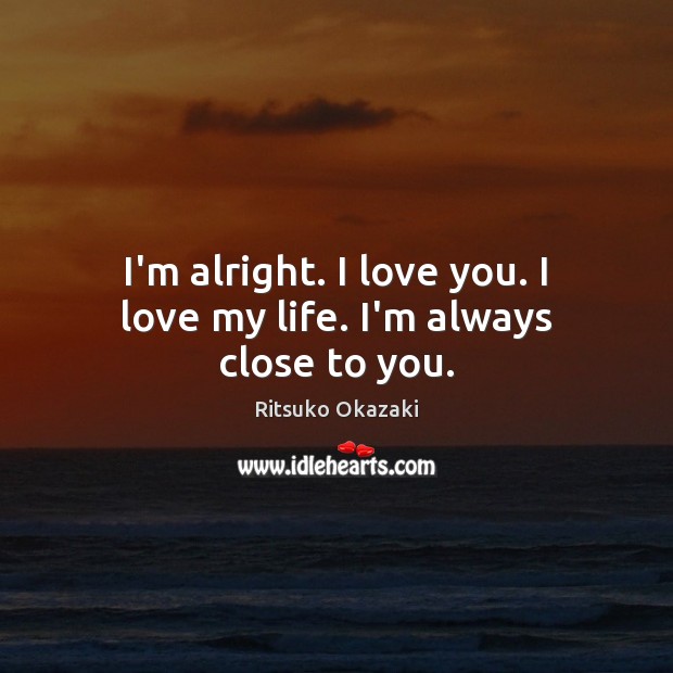 I’m alright. I love you. I love my life. I’m always close to you. Ritsuko Okazaki Picture Quote