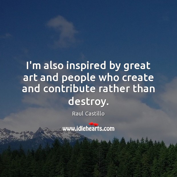 I’m also inspired by great art and people who create and contribute rather than destroy. Raul Castillo Picture Quote