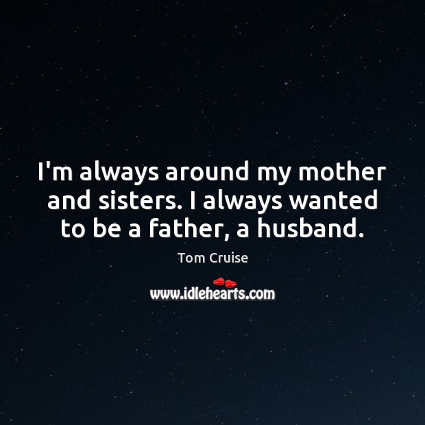 I’m always around my mother and sisters. I always wanted to be a father, a husband. Tom Cruise Picture Quote