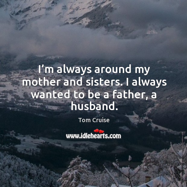 I’m always around my mother and sisters. I always wanted to be a father, a husband. Tom Cruise Picture Quote