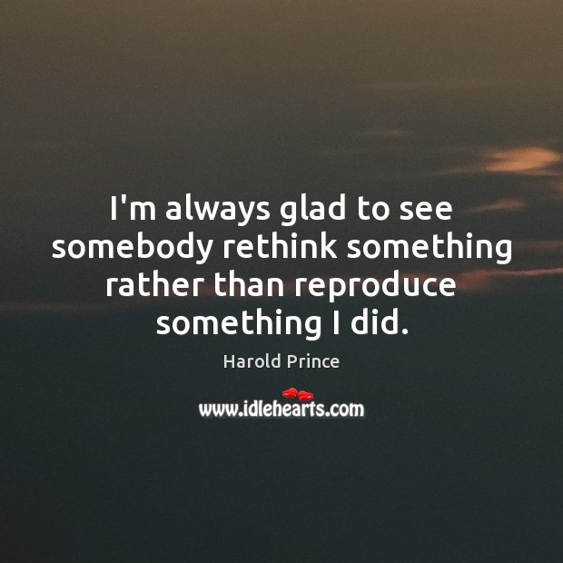 I’m always glad to see somebody rethink something rather than reproduce something I did. Harold Prince Picture Quote