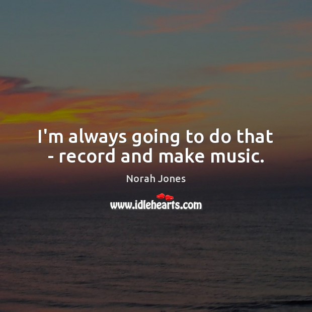 I’m always going to do that – record and make music. Image