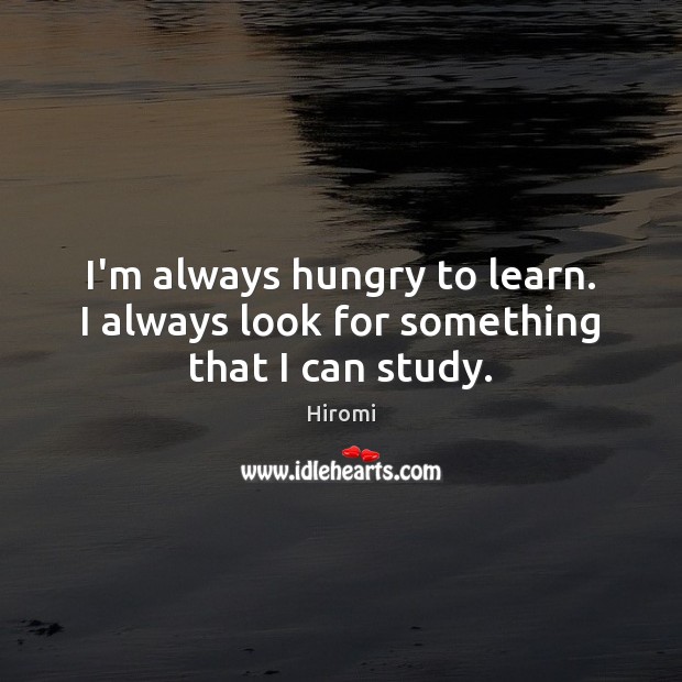 I’m always hungry to learn. I always look for something that I can study. Image