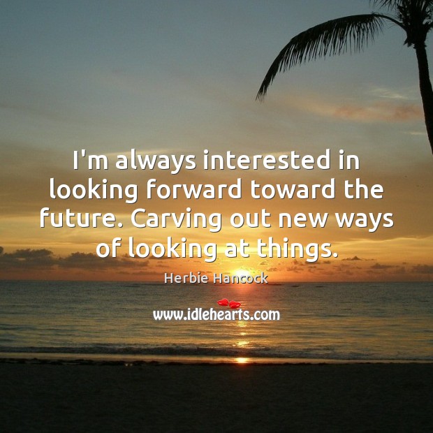 I’m always interested in looking forward toward the future. Carving out new 