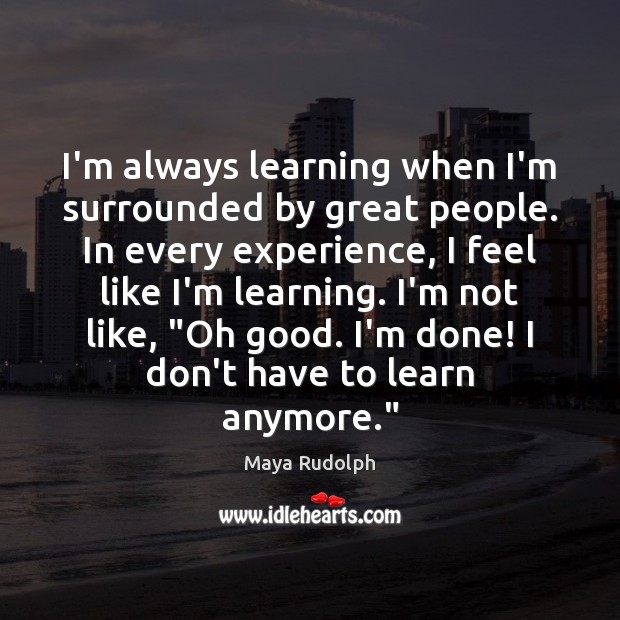 I’m always learning when I’m surrounded by great people. In every experience, 