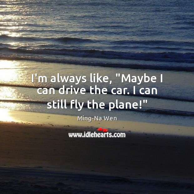 I’m always like, “Maybe I can drive the car. I can still fly the plane!” Ming-Na Wen Picture Quote