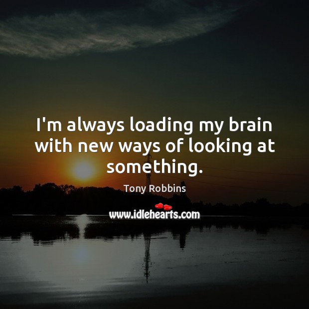 I’m always loading my brain with new ways of looking at something. Tony Robbins Picture Quote