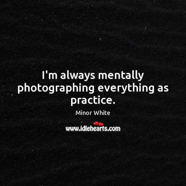 I’m always mentally photographing everything as practice. Minor White Picture Quote