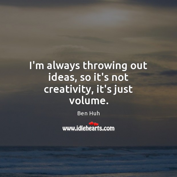I’m always throwing out ideas, so it’s not creativity, it’s just volume. Image