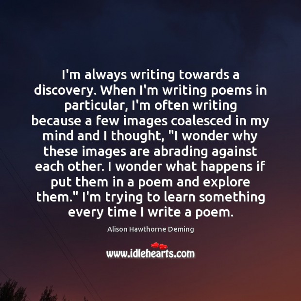 I’m always writing towards a discovery. When I’m writing poems in particular, Alison Hawthorne Deming Picture Quote