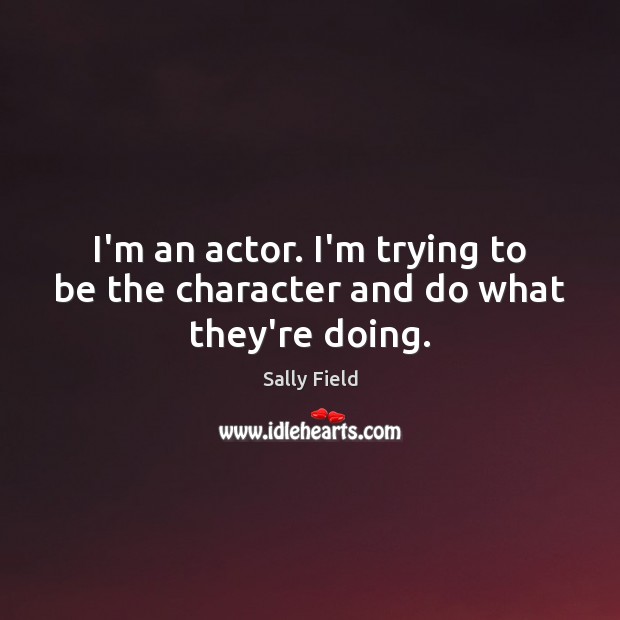 I’m an actor. I’m trying to be the character and do what they’re doing. Sally Field Picture Quote