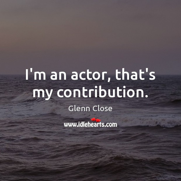 I’m an actor, that’s my contribution. Glenn Close Picture Quote
