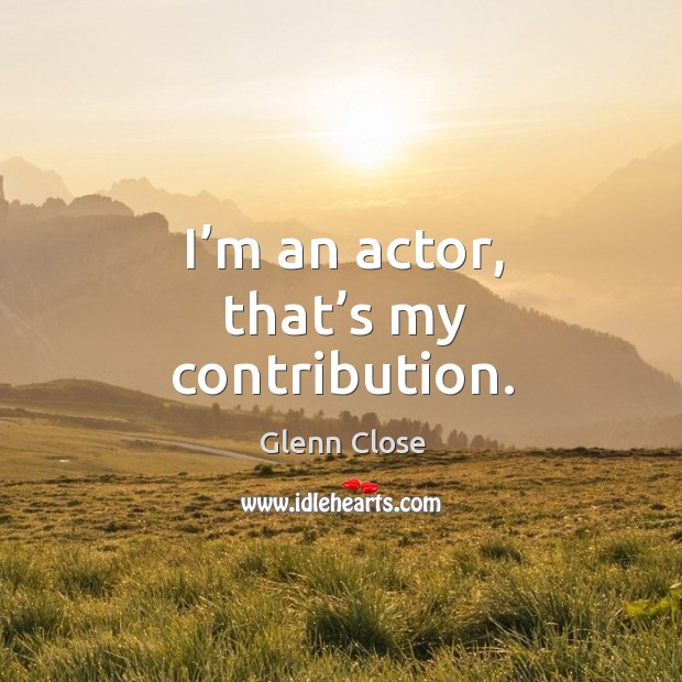 I’m an actor, that’s my contribution. Glenn Close Picture Quote