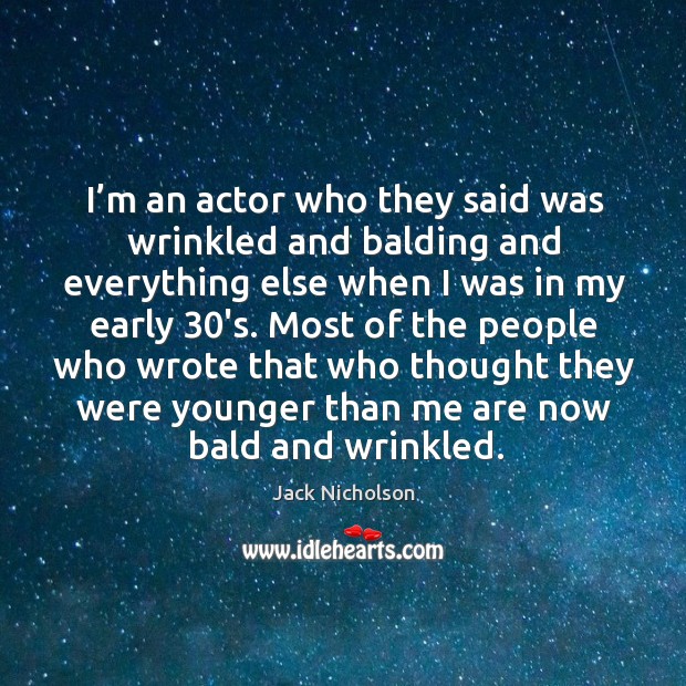 I’m an actor who they said was wrinkled and balding and everything else when I was in my early 30’s. 
