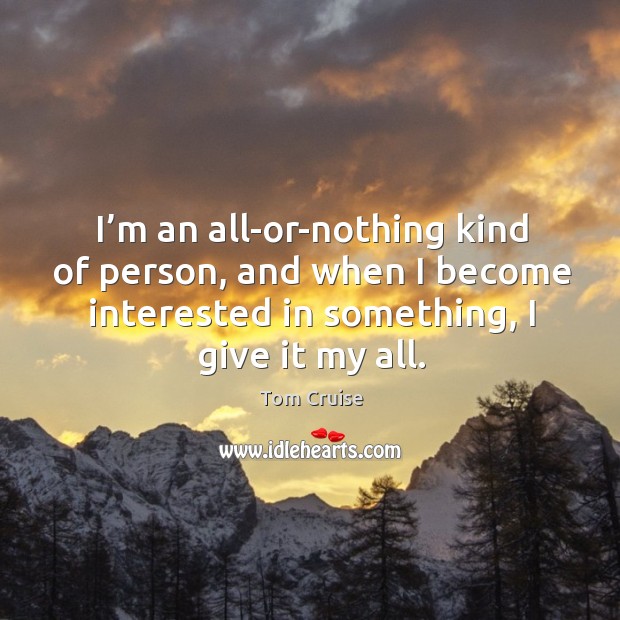 I’m an all-or-nothing kind of person, and when I become interested in something, I give it my all. Tom Cruise Picture Quote