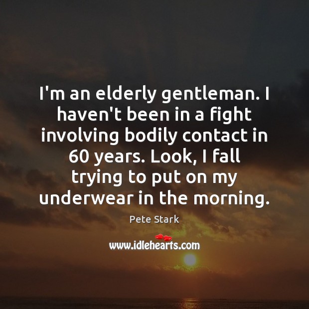 I’m an elderly gentleman. I haven’t been in a fight involving bodily 