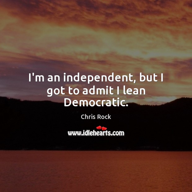 I’m an independent, but I got to admit I lean Democratic. 