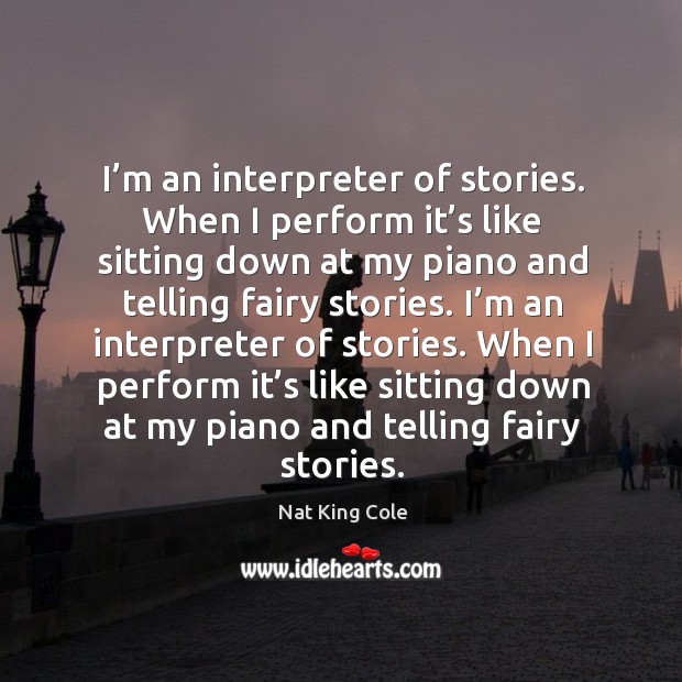 I’m an interpreter of stories. When I perform it’s like sitting down at my piano and telling fairy stories. Nat King Cole Picture Quote
